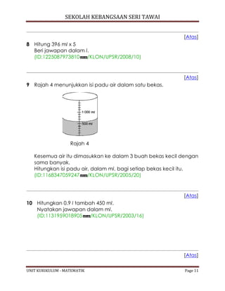 SEKOLAH KEBANGSAAN SERI TAWAI
UNIT KURIKULUM - MATEMATIK Page 11
[Atas]
8 Hitung 396 ml x 5
Beri jawapan dalam l.
(ID:1225087973810 /KLON/UPSR/2008/10)
[Atas]
9 Rajah 4 menunjukkan isi padu air dalam satu bekas.
Rajah 4
Kesemua air itu dimasukkan ke dalam 3 buah bekas kecil dengan
sama banyak.
Hitungkan isi padu air, dalam ml, bagi setiap bekas kecil itu.
(ID:1168347059247 /KLON/UPSR/2005/20)
[Atas]
10 Hitungkan 0.9 l tambah 450 ml.
Nyatakan jawapan dalam ml.
(ID:1131959018905 /KLON/UPSR/2003/16)
[Atas]
 