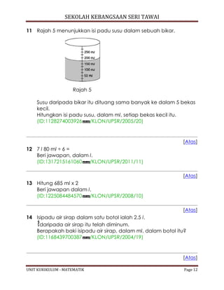 SEKOLAH KEBANGSAAN SERI TAWAI
UNIT KURIKULUM - MATEMATIK Page 12
11 Rajah 5 menunjukkan isi padu susu dalam sebuah bikar.
Rajah 5
Susu daripada bikar itu dituang sama banyak ke dalam 5 bekas
kecil.
Hitungkan isi padu susu, dalam ml, setiap bekas kecil itu.
(ID:1128274003926 /KLON/UPSR/2005/20)
[Atas]
12 7 l 80 ml ÷ 6 =
Beri jawapan, dalam l.
(ID:1317215161060 /KLON/UPSR/2011/11)
[Atas]
13 Hitung 685 ml x 2
Beri jawapan dalam l.
(ID:1225084484570 /KLON/UPSR/2008/10)
[Atas]
14 Isipadu air sirap dalam satu botol ialah 2.5 l.
daripada air sirap itu telah diminum.
Berapakah baki isipadu air sirap, dalam ml, dalam botol itu?
(ID:1168439700387 /KLON/UPSR/2004/19)
[Atas]
 