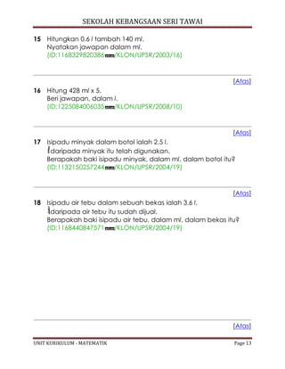 SEKOLAH KEBANGSAAN SERI TAWAI
UNIT KURIKULUM - MATEMATIK Page 13
15 Hitungkan 0.6 l tambah 140 ml.
Nyatakan jawapan dalam ml.
(ID:1168329820386 /KLON/UPSR/2003/16)
[Atas]
16 Hitung 428 ml x 5.
Beri jawapan, dalam l.
(ID:1225084006035 /KLON/UPSR/2008/10)
[Atas]
17 Isipadu minyak dalam botol ialah 2.5 l.
daripada minyak itu telah digunakan.
Berapakah baki isipadu minyak, dalam ml, dalam botol itu?
(ID:1132150257244 /KLON/UPSR/2004/19)
[Atas]
18 Isipadu air tebu dalam sebuah bekas ialah 3.6 l.
daripada air tebu itu sudah dijual.
Berapakah baki isipadu air tebu, dalam ml, dalam bekas itu?
(ID:1168440847571 /KLON/UPSR/2004/19)
[Atas]
 