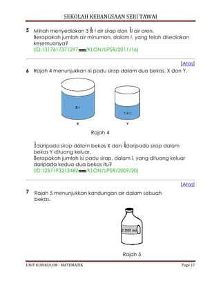 SEKOLAH KEBANGSAAN SERI TAWAI
UNIT KURIKULUM - MATEMATIK Page 17
5 Mihah menyediakan 3 l air sirap dan l air oren.
Berapakah jumlah air minuman, dalam l, yang telah disediakan
kesemuanya?
(ID:1317617371297 /KLON/UPSR/2011/16)
[Atas]
6 Rajah 4 menunjukkan isi padu sirap dalam dua bekas, X dan Y.
Rajah 4
daripada sirap dalam bekas X dan daripada sirap dalam
bekas Y dituang keluar.
Berapakah jumlah isi padu sirap, dalam l, yang dituang keluar
daripada kedua-dua bekas itu?
(ID:1257193213482 /KLON/UPSR/2009/20)
[Atas]
7 Rajah 5 menunjukkan kandungan air dalam sebuah
bekas.
Rajah 5
 