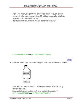 SEKOLAH KEBANGSAAN SERI TAWAI
UNIT KURIKULUM - MATEMATIK Page 18
Pak Mail menuang 900 ml air itu kedalam sebuah bekas
kaca. Anaknya menuangkan 90 ml kurang daripada Pak
Mail ke dalam sebuah baldi.
Berapakah baki, dalam ml, air dalam bekas itu?
ID:1256454809060 /KLON/UPSR/2009/17)
[Atas]
8 Rajah 6 menunjukkan kandungan susu dalam sebuah bekas.
Rajah 6
Subi minum 200 ml susu itu. Adiknya minum 40 ml kurang
daripada Subi.
Berapakah baki, dalam ml, susu dalam bekas itu?
(ID:1256449379998 /KLON/UPSR/2009/17)
 