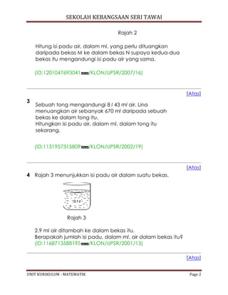 SEKOLAH KEBANGSAAN SERI TAWAI
UNIT KURIKULUM - MATEMATIK Page 2
Rajah 2
Hitung isi padu air, dalam ml, yang perlu dituangkan
daripada bekas M ke dalam bekas N supaya kedua-dua
bekas itu mengandungi isi padu air yang sama.
(ID:1201047693041 /KLON/UPSR/2007/16)
[Atas]
3
Sebuah tong mengandungi 8 l 43 ml air. Lina
menuangkan air sebanyak 670 ml daripada sebuah
bekas ke dalam tong itu.
Hitungkan isi padu air, dalam ml, dalam tong itu
sekarang.
(ID:1131957315809 /KLON/UPSR/2002/19)
[Atas]
4 Rajah 3 menunjukkan isi padu air dalam suatu bekas.
Rajah 3
2.9 ml air ditambah ke dalam bekas itu.
Berapakah jumlah isi padu, dalam ml, air dalam bekas itu?
(ID:1168713588195 /KLON/UPSR/2001/13)
[Atas]
 
