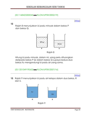 SEKOLAH KEBANGSAAN SERI TAWAI
UNIT KURIKULUM - MATEMATIK Page 20
(ID:1168423283045 /KLON/UPSR/2002/19)
[Atas]
12
Rajah 8 menunjukkan isi padu minyak dalam bekas P
dan bekas Q.
Rajah 8
Hitung isi padu minyak, dalam ml, yang perlu dituangkan
daripada bekas P ke dalam bekas Q supaya kedua-dua
bekas itu mengandungi isi padu air yang sama.
(ID:1201049190632 /KLON/UPSR/2007/16)
[Atas]
13 Rajah 9 menunjukkan isi padu air kelapa dalam dua bekas, R
dan S.
Rajah 9
 