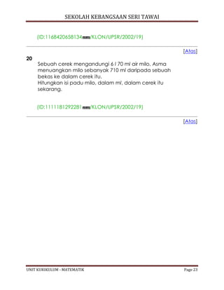 SEKOLAH KEBANGSAAN SERI TAWAI
UNIT KURIKULUM - MATEMATIK Page 23
(ID:1168420658134 /KLON/UPSR/2002/19)
[Atas]
20
Sebuah cerek mengandungi 6 l 70 ml air milo. Asma
menuangkan milo sebanyak 710 ml daripada sebuah
bekas ke dalam cerek itu.
Hitungkan isi padu milo, dalam ml, dalam cerek itu
sekarang.
(ID:1111181292281 /KLON/UPSR/2002/19)
[Atas]
 