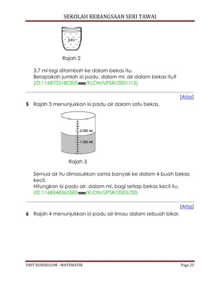 SEKOLAH KEBANGSAAN SERI TAWAI
UNIT KURIKULUM - MATEMATIK Page 25
Rajah 2
3.7 ml lagi ditambah ke dalam bekas itu.
Berapakah jumlah isi padu, dalam ml, air dalam bekas itu?
(ID:1168705180305 /KLON/UPSR/2001/13)
[Atas]
5 Rajah 3 menunjukkan isi padu air dalam satu bekas.
Rajah 3
Semua air itu dimasukkan sama banyak ke dalam 4 buah bekas
kecil.
Hitungkan isi padu air, dalam ml, bagi setiap bekas kecil itu.
(ID:1168348363585 /KLON/UPSR/2005/20)
[Atas]
6 Rajah 4 menunjukkan isi padu air limau dalam sebuah bikar.
 