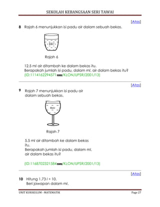SEKOLAH KEBANGSAAN SERI TAWAI
UNIT KURIKULUM - MATEMATIK Page 27
[Atas]
8 Rajah 6 menunjukkan isi padu air dalam sebuah bekas.
Rajah 6
12.5 ml air ditambah ke dalam bekas itu.
Berapakah jumlah isi padu, dalam ml, air dalam bekas itu?
(ID:1114162294571 /KLON/UPSR/2001/13)
[Atas]
9 Rajah 7 menunjukkan isi padu air
dalam sebuah bekas.
Rajah 7
5.5 ml air ditambah ke dalam bekas
itu.
Berapakah jumlah isi padu, dalam ml,
air dalam bekas itu?
(ID:1168702321584 /KLON/UPSR/2001/13)
[Atas]
10 Hitung 1.73 l ÷ 10.
Beri jawapan dalam ml.
 