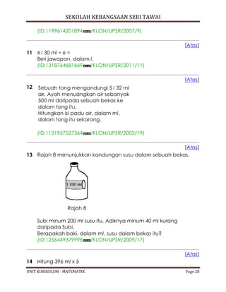 SEKOLAH KEBANGSAAN SERI TAWAI
UNIT KURIKULUM - MATEMATIK Page 28
(ID:1199614201894 /KLON/UPSR/2007/9)
[Atas]
11 6 l 30 ml ÷ 6 =
Beri jawapan, dalam l.
(ID:1318764681669 /KLON/UPSR/2011/11)
[Atas]
12 Sebuah tong mengandungi 5 l 32 ml
air. Ayah menuangkan air sebanyak
500 ml daripada sebuah bekas ke
dalam tong itu.
Hitungkan isi padu air, dalam ml,
dalam tong itu sekarang.
(ID:1131957527364 /KLON/UPSR/2002/19)
[Atas]
13 Rajah 8 menunjukkan kandungan susu dalam sebuah bekas.
Rajah 8
Subi minum 200 ml susu itu. Adiknya minum 40 ml kurang
daripada Subi.
Berapakah baki, dalam ml, susu dalam bekas itu?
(ID:1256449379998 /KLON/UPSR/2009/17)
[Atas]
14 Hitung 396 ml x 5
 