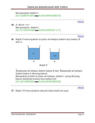 SEKOLAH KEBANGSAAN SERI TAWAI
UNIT KURIKULUM - MATEMATIK Page 29
Beri jawapan dalam l.
(ID:1225087973810 /KLON/UPSR/2008/10)
[Atas]
15 5 l 40 ml ÷ 4 =
Beri jawapan, dalam l.
(ID:1317224079689 /KLON/UPSR/2011/11)
[Atas]
16 Rajah 9 menunjukkan isi padu air kelapa dalam dua bekas, R
dan S.
Rajah 9
daripada air kelapa dalam bekas R dan daripada air kelapa
dalam bekas S dituang keluar.
Berapakah jumlah isi padu air kelapa, dalam l, yang dituang
keluar daripada kedua-dua bekas itu?
(ID:1257189893054 /KLON/UPSR/2009/20)
[Atas]
17 Rajah 10 menunjukkan sebuah bikar berisi air soya.
 