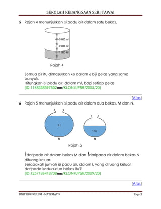 SEKOLAH KEBANGSAAN SERI TAWAI
UNIT KURIKULUM - MATEMATIK Page 3
5 Rajah 4 menunjukkan isi padu air dalam satu bekas.
Rajah 4
Semua air itu dimasukkan ke dalam 6 biji gelas yang sama
banyak.
Hitungkan isi padu air, dalam ml, bagi setiap gelas.
(ID:1168338397532 /KLON/UPSR/2005/20)
[Atas]
6 Rajah 5 menunjukkan isi padu air dalam dua bekas, M dan N.
Rajah 5
daripada air dalam bekas M dan daripada air dalam bekas N
dituang keluar.
Berapakah jumlah isi padu air, dalam l, yang dituang keluar
daripada kedua-dua bekas itu?
(ID:1257186418708 /KLON/UPSR/2009/20)
[Atas]
 