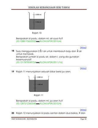 SEKOLAH KEBANGSAAN SERI TAWAI
UNIT KURIKULUM - MATEMATIK Page 30
Rajah 10
Berapakah isi padu, dalam ml, air soya itu?
(ID:1288175652033 /KLON/UPSR/2010/4)
[Atas]
18 Suzy menggunakan 2 l air untuk membasuh baju dan l air
untuk memasak.
Berapakah jumlah isi padu air, dalam l, yang dia gunakan
kesemuanya?
(ID:1317879049754 /KLON/UPSR/2011/16)
[Atas]
19 Rajah 11 menunjukkan sebuah bikar berisi jus oren.
Rajah 11
Berapakah isi padu, dalam ml, jus oren itu?
(ID:1287212360548 /KLON/UPSR/2010/4)
[Atas]
20 Rajah 12 menunjukkan isi padu santan dalam dua bekas, R dan
 