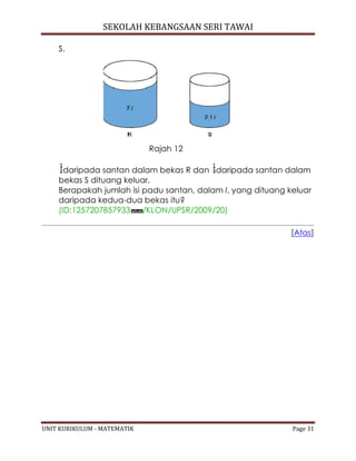SEKOLAH KEBANGSAAN SERI TAWAI
UNIT KURIKULUM - MATEMATIK Page 31
S.
Rajah 12
daripada santan dalam bekas R dan daripada santan dalam
bekas S dituang keluar.
Berapakah jumlah isi padu santan, dalam l, yang dituang keluar
daripada kedua-dua bekas itu?
(ID:1257207857933 /KLON/UPSR/2009/20)
[Atas]
 
