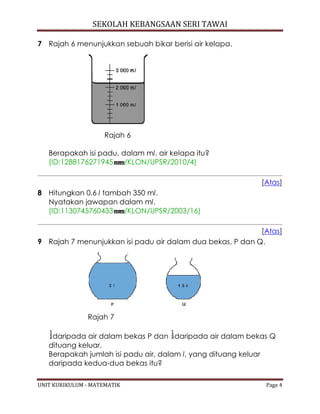 SEKOLAH KEBANGSAAN SERI TAWAI
UNIT KURIKULUM - MATEMATIK Page 4
7 Rajah 6 menunjukkan sebuah bikar berisi air kelapa.
Rajah 6
Berapakah isi padu, dalam ml, air kelapa itu?
(ID:1288176271945 /KLON/UPSR/2010/4)
[Atas]
8 Hitungkan 0.6 l tambah 350 ml.
Nyatakan jawapan dalam ml.
(ID:1130745760433 /KLON/UPSR/2003/16)
[Atas]
9 Rajah 7 menunjukkan isi padu air dalam dua bekas, P dan Q.
Rajah 7
daripada air dalam bekas P dan daripada air dalam bekas Q
dituang keluar.
Berapakah jumlah isi padu air, dalam l, yang dituang keluar
daripada kedua-dua bekas itu?
 