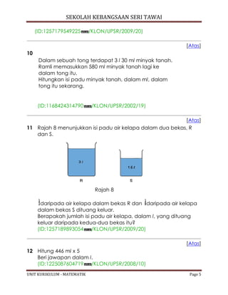 SEKOLAH KEBANGSAAN SERI TAWAI
UNIT KURIKULUM - MATEMATIK Page 5
(ID:1257179549225 /KLON/UPSR/2009/20)
[Atas]
10
Dalam sebuah tong terdapat 3 l 30 ml minyak tanah.
Ramli memasukkan 580 ml minyak tanah lagi ke
dalam tong itu.
Hitungkan isi padu minyak tanah, dalam ml, dalam
tong itu sekarang.
(ID:1168424314790 /KLON/UPSR/2002/19)
[Atas]
11 Rajah 8 menunjukkan isi padu air kelapa dalam dua bekas, R
dan S.
Rajah 8
daripada air kelapa dalam bekas R dan daripada air kelapa
dalam bekas S dituang keluar.
Berapakah jumlah isi padu air kelapa, dalam l, yang dituang
keluar daripada kedua-dua bekas itu?
(ID:1257189893054 /KLON/UPSR/2009/20)
[Atas]
12 Hitung 446 ml x 5
Beri jawapan dalam l.
(ID:1225087604719 /KLON/UPSR/2008/10)
 