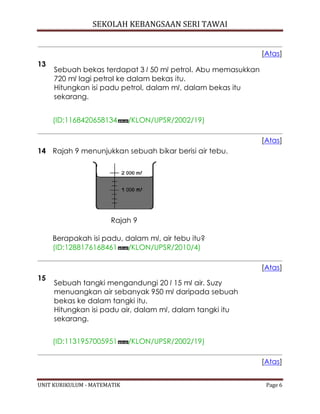SEKOLAH KEBANGSAAN SERI TAWAI
UNIT KURIKULUM - MATEMATIK Page 6
[Atas]
13
Sebuah bekas terdapat 3 l 50 ml petrol. Abu memasukkan
720 ml lagi petrol ke dalam bekas itu.
Hitungkan isi padu petrol, dalam ml, dalam bekas itu
sekarang.
(ID:1168420658134 /KLON/UPSR/2002/19)
[Atas]
14 Rajah 9 menunjukkan sebuah bikar berisi air tebu.
Rajah 9
Berapakah isi padu, dalam ml, air tebu itu?
(ID:1288176168461 /KLON/UPSR/2010/4)
[Atas]
15
Sebuah tangki mengandungi 20 l 15 ml air. Suzy
menuangkan air sebanyak 950 ml daripada sebuah
bekas ke dalam tangki itu.
Hitungkan isi padu air, dalam ml, dalam tangki itu
sekarang.
(ID:1131957005951 /KLON/UPSR/2002/19)
[Atas]
 