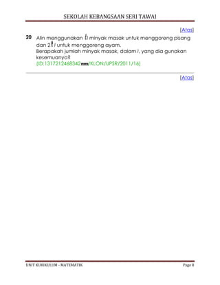 SEKOLAH KEBANGSAAN SERI TAWAI
UNIT KURIKULUM - MATEMATIK Page 8
[Atas]
20 Alin menggunakan l minyak masak untuk menggoreng pisang
dan 2 l untuk menggoreng ayam.
Berapakah jumlah minyak masak, dalam l, yang dia gunakan
kesemuanya?
(ID:1317212468342 /KLON/UPSR/2011/16)
[Atas]
 