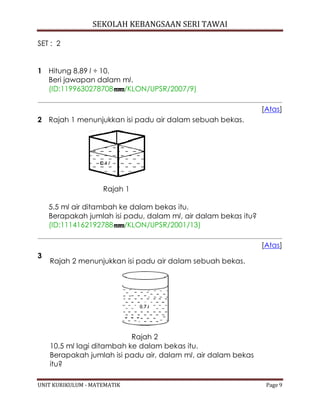 SEKOLAH KEBANGSAAN SERI TAWAI
UNIT KURIKULUM - MATEMATIK Page 9
SET : 2
1 Hitung 8.89 l ÷ 10.
Beri jawapan dalam ml.
(ID:1199630278708 /KLON/UPSR/2007/9)
[Atas]
2 Rajah 1 menunjukkan isi padu air dalam sebuah bekas.
Rajah 1
5.5 ml air ditambah ke dalam bekas itu.
Berapakah jumlah isi padu, dalam ml, air dalam bekas itu?
(ID:1114162192788 /KLON/UPSR/2001/13)
[Atas]
3
Rajah 2 menunjukkan isi padu air dalam sebuah bekas.
Rajah 2
10.5 ml lagi ditambah ke dalam bekas itu.
Berapakah jumlah isi padu air, dalam ml, air dalam bekas
itu?
 