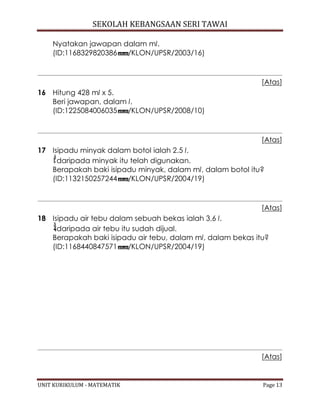 SEKOLAH KEBANGSAAN SERI TAWAI
UNIT KURIKULUM - MATEMATIK Page 13
Nyatakan jawapan dalam ml.
(ID:1168329820386 /KLON/UPSR/2003/16)
[Atas]
16 Hitung 428 ml x 5.
Beri jawapan, dalam l.
(ID:1225084006035 /KLON/UPSR/2008/10)
[Atas]
17 Isipadu minyak dalam botol ialah 2.5 l.
daripada minyak itu telah digunakan.
Berapakah baki isipadu minyak, dalam ml, dalam botol itu?
(ID:1132150257244 /KLON/UPSR/2004/19)
[Atas]
18 Isipadu air tebu dalam sebuah bekas ialah 3.6 l.
daripada air tebu itu sudah dijual.
Berapakah baki isipadu air tebu, dalam ml, dalam bekas itu?
(ID:1168440847571 /KLON/UPSR/2004/19)
[Atas]
 