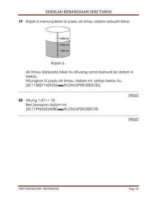 SEKOLAH KEBANGSAAN SERI TAWAI
UNIT KURIKULUM - MATEMATIK Page 14
19 Rajah 6 menunjukkan isi padu air limau dalam sebuah bikar.
Rajah 6
Air limau daripada bikar itu dituang sama banyak ke dalam 4
bekas.
Hitungkan isi padu air limau, dalam ml, setiap bekas itu.
(ID:1128271429256 /KLON/UPSR/2005/20)
[Atas]
20 Hitung 1.47 l ÷ 10.
Beri jawapan dalam ml.
(ID:1199626234280 /KLON/UPSR/2007/9)
[Atas]
 
