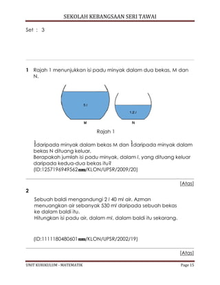 SEKOLAH KEBANGSAAN SERI TAWAI
UNIT KURIKULUM - MATEMATIK Page 15
Set : 3
1 Rajah 1 menunjukkan isi padu minyak dalam dua bekas, M dan
N.
Rajah 1
daripada minyak dalam bekas M dan daripada minyak dalam
bekas N dituang keluar.
Berapakah jumlah isi padu minyak, dalam l, yang dituang keluar
daripada kedua-dua bekas itu?
(ID:1257196949562 /KLON/UPSR/2009/20)
[Atas]
2
Sebuah baldi mengandungi 2 l 40 ml air. Azman
menuangkan air sebanyak 530 ml daripada sebuah bekas
ke dalam baldi itu.
Hitungkan isi padu air, dalam ml, dalam baldi itu sekarang.
(ID:1111180480601 /KLON/UPSR/2002/19)
[Atas]
 