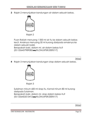 SEKOLAH KEBANGSAAN SERI TAWAI
UNIT KURIKULUM - MATEMATIK Page 16
3 Rajah 2 menunjukkan kandungan air dalam sebuah bekas.
Rajah 2
Puan Rokiah menuang 1 000 ml air itu ke dalam sebuah bekas
kecil. Anaknya menuang 50 ml kurang daripada emaknya ke
dalam sebuah baldi.
Berapakah baki, dalam ml, air dalam bekas itu?
(ID:1256457989082 /KLON/UPSR/2009/17)
[Atas]
4 Rajah 3 menunjukkan kandungan sirap dalam sebuah bekas.
Rajah 3
Sulaiman minum 600 ml sirap itu. Kamal minum 80 ml kurang
daripada Sulaiman.
Berapakah baki, dalam ml, sirap dalam bekas itu?
(ID:1256453513412 /KLON/UPSR/2009/17)
[Atas]
 