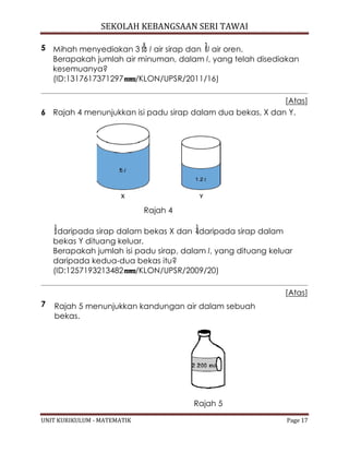 SEKOLAH KEBANGSAAN SERI TAWAI
UNIT KURIKULUM - MATEMATIK Page 17
5 Mihah menyediakan 3 l air sirap dan l air oren.
Berapakah jumlah air minuman, dalam l, yang telah disediakan
kesemuanya?
(ID:1317617371297 /KLON/UPSR/2011/16)
[Atas]
6 Rajah 4 menunjukkan isi padu sirap dalam dua bekas, X dan Y.
Rajah 4
daripada sirap dalam bekas X dan daripada sirap dalam
bekas Y dituang keluar.
Berapakah jumlah isi padu sirap, dalam l, yang dituang keluar
daripada kedua-dua bekas itu?
(ID:1257193213482 /KLON/UPSR/2009/20)
[Atas]
7 Rajah 5 menunjukkan kandungan air dalam sebuah
bekas.
Rajah 5
 