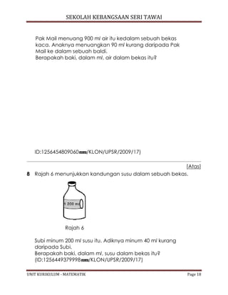 SEKOLAH KEBANGSAAN SERI TAWAI
UNIT KURIKULUM - MATEMATIK Page 18
Pak Mail menuang 900 ml air itu kedalam sebuah bekas
kaca. Anaknya menuangkan 90 ml kurang daripada Pak
Mail ke dalam sebuah baldi.
Berapakah baki, dalam ml, air dalam bekas itu?
ID:1256454809060 /KLON/UPSR/2009/17)
[Atas]
8 Rajah 6 menunjukkan kandungan susu dalam sebuah bekas.
Rajah 6
Subi minum 200 ml susu itu. Adiknya minum 40 ml kurang
daripada Subi.
Berapakah baki, dalam ml, susu dalam bekas itu?
(ID:1256449379998 /KLON/UPSR/2009/17)
 