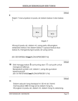 SEKOLAH KEBANGSAAN SERI TAWAI
UNIT KURIKULUM - MATEMATIK Page 19
[Atas]
9
Rajah 7 menunjukkan isi padu air dalam bekas S dan bekas
T.
Rajah 7
Hitung isi padu air, dalam ml, yang perlu dituangkan
daripada bekas S ke dalam bekas T supaya kedua-dua
bekas itu mengandungi isi padu air yang sama.
(ID:1201049506148 /KLON/UPSR/2007/16)
[Atas]
10 Didi menggunakan l cat kuning dan 1 l cat putih untuk
mengecat biliknya.
Berapakah jumlah cat, dalam l, yang dia gunakan
kesemuanya?
(ID:1317872754562 /KLON/UPSR/2011/16)
[Atas]
11
Dalam sebuah tong terdapat 4 l 50 ml air. Fahmi
memasukkan 880 ml lagi air ke dalam tong itu.
Hitungkan isi padu air, dalam ml, dalam tong itu sekarang.
 
