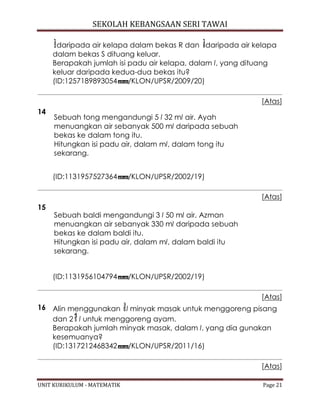 SEKOLAH KEBANGSAAN SERI TAWAI
UNIT KURIKULUM - MATEMATIK Page 21
daripada air kelapa dalam bekas R dan daripada air kelapa
dalam bekas S dituang keluar.
Berapakah jumlah isi padu air kelapa, dalam l, yang dituang
keluar daripada kedua-dua bekas itu?
(ID:1257189893054 /KLON/UPSR/2009/20)
[Atas]
14
Sebuah tong mengandungi 5 l 32 ml air. Ayah
menuangkan air sebanyak 500 ml daripada sebuah
bekas ke dalam tong itu.
Hitungkan isi padu air, dalam ml, dalam tong itu
sekarang.
(ID:1131957527364 /KLON/UPSR/2002/19)
[Atas]
15
Sebuah baldi mengandungi 3 l 50 ml air. Azman
menuangkan air sebanyak 330 ml daripada sebuah
bekas ke dalam baldi itu.
Hitungkan isi padu air, dalam ml, dalam baldi itu
sekarang.
(ID:1131956104794 /KLON/UPSR/2002/19)
[Atas]
16 Alin menggunakan l minyak masak untuk menggoreng pisang
dan 2 l untuk menggoreng ayam.
Berapakah jumlah minyak masak, dalam l, yang dia gunakan
kesemuanya?
(ID:1317212468342 /KLON/UPSR/2011/16)
[Atas]
 