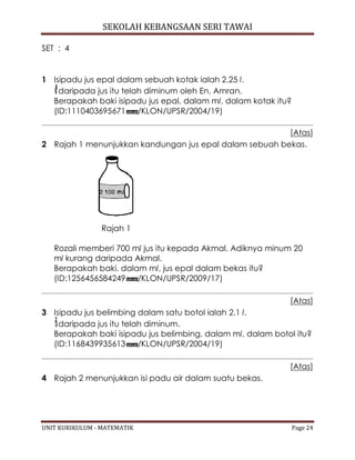 SEKOLAH KEBANGSAAN SERI TAWAI
UNIT KURIKULUM - MATEMATIK Page 24
SET : 4
1 Isipadu jus epal dalam sebuah kotak ialah 2.25 l.
daripada jus itu telah diminum oleh En. Amran.
Berapakah baki isipadu jus epal, dalam ml, dalam kotak itu?
(ID:1110403695671 /KLON/UPSR/2004/19)
[Atas]
2 Rajah 1 menunjukkan kandungan jus epal dalam sebuah bekas.
Rajah 1
Rozali memberi 700 ml jus itu kepada Akmal. Adiknya minum 20
ml kurang daripada Akmal.
Berapakah baki, dalam ml, jus epal dalam bekas itu?
(ID:1256456584249 /KLON/UPSR/2009/17)
[Atas]
3 Isipadu jus belimbing dalam satu botol ialah 2.1 l.
daripada jus itu telah diminum.
Berapakah baki isipadu jus belimbing, dalam ml, dalam botol itu?
(ID:1168439935613 /KLON/UPSR/2004/19)
[Atas]
4 Rajah 2 menunjukkan isi padu air dalam suatu bekas.
 