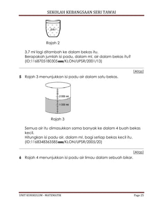 SEKOLAH KEBANGSAAN SERI TAWAI
UNIT KURIKULUM - MATEMATIK Page 25
Rajah 2
3.7 ml lagi ditambah ke dalam bekas itu.
Berapakah jumlah isi padu, dalam ml, air dalam bekas itu?
(ID:1168705180305 /KLON/UPSR/2001/13)
[Atas]
5 Rajah 3 menunjukkan isi padu air dalam satu bekas.
Rajah 3
Semua air itu dimasukkan sama banyak ke dalam 4 buah bekas
kecil.
Hitungkan isi padu air, dalam ml, bagi setiap bekas kecil itu.
(ID:1168348363585 /KLON/UPSR/2005/20)
[Atas]
6 Rajah 4 menunjukkan isi padu air limau dalam sebuah bikar.
 