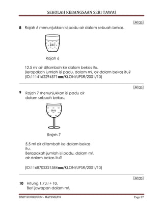 SEKOLAH KEBANGSAAN SERI TAWAI
UNIT KURIKULUM - MATEMATIK Page 27
[Atas]
8 Rajah 6 menunjukkan isi padu air dalam sebuah bekas.
Rajah 6
12.5 ml air ditambah ke dalam bekas itu.
Berapakah jumlah isi padu, dalam ml, air dalam bekas itu?
(ID:1114162294571 /KLON/UPSR/2001/13)
[Atas]
9 Rajah 7 menunjukkan isi padu air
dalam sebuah bekas.
Rajah 7
5.5 ml air ditambah ke dalam bekas
itu.
Berapakah jumlah isi padu, dalam ml,
air dalam bekas itu?
(ID:1168702321584 /KLON/UPSR/2001/13)
[Atas]
10 Hitung 1.73 l ÷ 10.
Beri jawapan dalam ml.
 