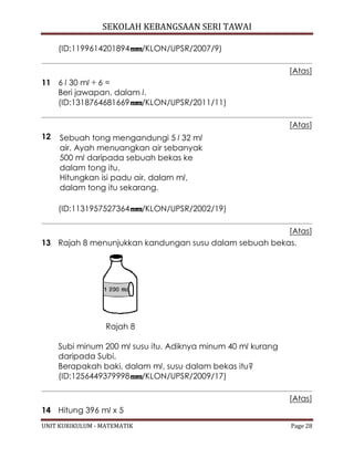 SEKOLAH KEBANGSAAN SERI TAWAI
UNIT KURIKULUM - MATEMATIK Page 28
(ID:1199614201894 /KLON/UPSR/2007/9)
[Atas]
11 6 l 30 ml ÷ 6 =
Beri jawapan, dalam l.
(ID:1318764681669 /KLON/UPSR/2011/11)
[Atas]
12 Sebuah tong mengandungi 5 l 32 ml
air. Ayah menuangkan air sebanyak
500 ml daripada sebuah bekas ke
dalam tong itu.
Hitungkan isi padu air, dalam ml,
dalam tong itu sekarang.
(ID:1131957527364 /KLON/UPSR/2002/19)
[Atas]
13 Rajah 8 menunjukkan kandungan susu dalam sebuah bekas.
Rajah 8
Subi minum 200 ml susu itu. Adiknya minum 40 ml kurang
daripada Subi.
Berapakah baki, dalam ml, susu dalam bekas itu?
(ID:1256449379998 /KLON/UPSR/2009/17)
[Atas]
14 Hitung 396 ml x 5
 