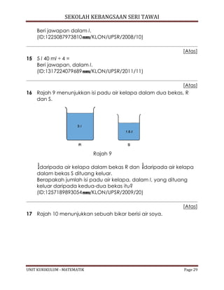SEKOLAH KEBANGSAAN SERI TAWAI
UNIT KURIKULUM - MATEMATIK Page 29
Beri jawapan dalam l.
(ID:1225087973810 /KLON/UPSR/2008/10)
[Atas]
15 5 l 40 ml ÷ 4 =
Beri jawapan, dalam l.
(ID:1317224079689 /KLON/UPSR/2011/11)
[Atas]
16 Rajah 9 menunjukkan isi padu air kelapa dalam dua bekas, R
dan S.
Rajah 9
daripada air kelapa dalam bekas R dan daripada air kelapa
dalam bekas S dituang keluar.
Berapakah jumlah isi padu air kelapa, dalam l, yang dituang
keluar daripada kedua-dua bekas itu?
(ID:1257189893054 /KLON/UPSR/2009/20)
[Atas]
17 Rajah 10 menunjukkan sebuah bikar berisi air soya.
 