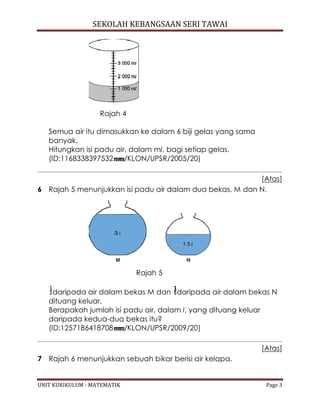 SEKOLAH KEBANGSAAN SERI TAWAI
UNIT KURIKULUM - MATEMATIK Page 3
Rajah 4
Semua air itu dimasukkan ke dalam 6 biji gelas yang sama
banyak.
Hitungkan isi padu air, dalam ml, bagi setiap gelas.
(ID:1168338397532 /KLON/UPSR/2005/20)
[Atas]
6 Rajah 5 menunjukkan isi padu air dalam dua bekas, M dan N.
Rajah 5
daripada air dalam bekas M dan daripada air dalam bekas N
dituang keluar.
Berapakah jumlah isi padu air, dalam l, yang dituang keluar
daripada kedua-dua bekas itu?
(ID:1257186418708 /KLON/UPSR/2009/20)
[Atas]
7 Rajah 6 menunjukkan sebuah bikar berisi air kelapa.
 