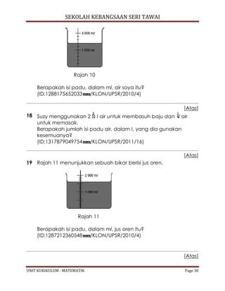 SEKOLAH KEBANGSAAN SERI TAWAI
UNIT KURIKULUM - MATEMATIK Page 30
Rajah 10
Berapakah isi padu, dalam ml, air soya itu?
(ID:1288175652033 /KLON/UPSR/2010/4)
[Atas]
18 Suzy menggunakan 2 l air untuk membasuh baju dan l air
untuk memasak.
Berapakah jumlah isi padu air, dalam l, yang dia gunakan
kesemuanya?
(ID:1317879049754 /KLON/UPSR/2011/16)
[Atas]
19 Rajah 11 menunjukkan sebuah bikar berisi jus oren.
Rajah 11
Berapakah isi padu, dalam ml, jus oren itu?
(ID:1287212360548 /KLON/UPSR/2010/4)
[Atas]
 