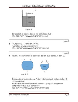 SEKOLAH KEBANGSAAN SERI TAWAI
UNIT KURIKULUM - MATEMATIK Page 4
Rajah 6
Berapakah isi padu, dalam ml, air kelapa itu?
(ID:1288176271945 /KLON/UPSR/2010/4)
[Atas]
8 Hitungkan 0.6 l tambah 350 ml.
Nyatakan jawapan dalam ml.
(ID:1130745760433 /KLON/UPSR/2003/16)
[Atas]
9 Rajah 7 menunjukkan isi padu air dalam dua bekas, P dan Q.
Rajah 7
daripada air dalam bekas P dan daripada air dalam bekas Q
dituang keluar.
Berapakah jumlah isi padu air, dalam l, yang dituang keluar
daripada kedua-dua bekas itu?
(ID:1257179549225 /KLON/UPSR/2009/20)
 