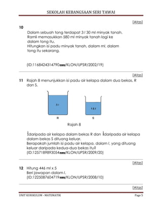 SEKOLAH KEBANGSAAN SERI TAWAI
UNIT KURIKULUM - MATEMATIK Page 5
[Atas]
10
Dalam sebuah tong terdapat 3 l 30 ml minyak tanah.
Ramli memasukkan 580 ml minyak tanah lagi ke
dalam tong itu.
Hitungkan isi padu minyak tanah, dalam ml, dalam
tong itu sekarang.
(ID:1168424314790 /KLON/UPSR/2002/19)
[Atas]
11 Rajah 8 menunjukkan isi padu air kelapa dalam dua bekas, R
dan S.
Rajah 8
daripada air kelapa dalam bekas R dan daripada air kelapa
dalam bekas S dituang keluar.
Berapakah jumlah isi padu air kelapa, dalam l, yang dituang
keluar daripada kedua-dua bekas itu?
(ID:1257189893054 /KLON/UPSR/2009/20)
[Atas]
12 Hitung 446 ml x 5
Beri jawapan dalam l.
(ID:1225087604719 /KLON/UPSR/2008/10)
[Atas]
 