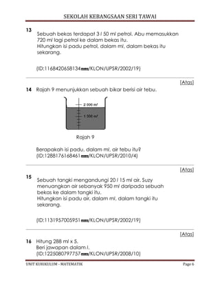 SEKOLAH KEBANGSAAN SERI TAWAI
UNIT KURIKULUM - MATEMATIK Page 6
13
Sebuah bekas terdapat 3 l 50 ml petrol. Abu memasukkan
720 ml lagi petrol ke dalam bekas itu.
Hitungkan isi padu petrol, dalam ml, dalam bekas itu
sekarang.
(ID:1168420658134 /KLON/UPSR/2002/19)
[Atas]
14 Rajah 9 menunjukkan sebuah bikar berisi air tebu.
Rajah 9
Berapakah isi padu, dalam ml, air tebu itu?
(ID:1288176168461 /KLON/UPSR/2010/4)
[Atas]
15
Sebuah tangki mengandungi 20 l 15 ml air. Suzy
menuangkan air sebanyak 950 ml daripada sebuah
bekas ke dalam tangki itu.
Hitungkan isi padu air, dalam ml, dalam tangki itu
sekarang.
(ID:1131957005951 /KLON/UPSR/2002/19)
[Atas]
16 Hitung 288 ml x 5.
Beri jawapan dalam l.
(ID:1225080797757 /KLON/UPSR/2008/10)
 
