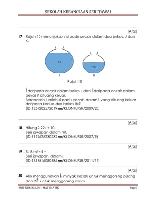 SEKOLAH KEBANGSAAN SERI TAWAI
UNIT KURIKULUM - MATEMATIK Page 7
[Atas]
17 Rajah 10 menunjukkan isi padu cecair dalam dua bekas, J dan
K.
Rajah 10
daripada cecair dalam bekas J dan daripada cecair dalam
bekas K dituang keluar.
Berapakah jumlah isi padu cecair, dalam l, yang dituang keluar
daripada kedua-dua bekas itu?
(ID:1257202572019 /KLON/UPSR/2009/20)
[Atas]
18 Hitung 2.22 l ÷ 10.
Beri jawapan dalam ml.
(ID:1199625230232 /KLON/UPSR/2007/9)
[Atas]
19 8 l 8 ml ÷ 4 =
Beri jawapan, dalam l.
(ID:1318516080486 /KLON/UPSR/2011/11)
[Atas]
20 Alin menggunakan l minyak masak untuk menggoreng pisang
dan 2 l untuk menggoreng ayam.
 