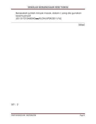 SEKOLAH KEBANGSAAN SERI TAWAI
UNIT KURIKULUM - MATEMATIK Page 8
Berapakah jumlah minyak masak, dalam l, yang dia gunakan
kesemuanya?
(ID:1317212468342 /KLON/UPSR/2011/16)
[Atas]
SET : 2
 