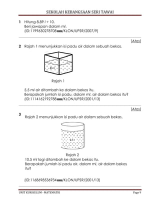 SEKOLAH KEBANGSAAN SERI TAWAI
UNIT KURIKULUM - MATEMATIK Page 9
1 Hitung 8.89 l ÷ 10.
Beri jawapan dalam ml.
(ID:1199630278708 /KLON/UPSR/2007/9)
[Atas]
2 Rajah 1 menunjukkan isi padu air dalam sebuah bekas.
Rajah 1
5.5 ml air ditambah ke dalam bekas itu.
Berapakah jumlah isi padu, dalam ml, air dalam bekas itu?
(ID:1114162192788 /KLON/UPSR/2001/13)
[Atas]
3
Rajah 2 menunjukkan isi padu air dalam sebuah bekas.
Rajah 2
10.5 ml lagi ditambah ke dalam bekas itu.
Berapakah jumlah isi padu air, dalam ml, air dalam bekas
itu?
(ID:1168698536934 /KLON/UPSR/2001/13)
 