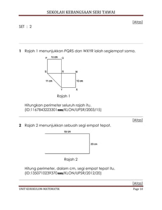 SEKOLAH KEBANGSAAN SERI TAWAI
UNIT KURIKULUM-MATEMATIK Page 10
[Atas]
SET : 2
1 Rajah 1 menunjukkan PQRS dan WXYR ialah segiempat sama.
Rajah 1
Hitungkan perimeter seluruh rajah itu.
(ID:1167843223301 /KLON/UPSR/2003/15)
[Atas]
2 Rajah 2 menunjukkan sebuah segi empat tepat.
Rajah 2
Hitung perimeter, dalam cm, segi empat tepat itu.
(ID:1350710239370 /KLON/UPSR/2012/20)
[Atas]
 