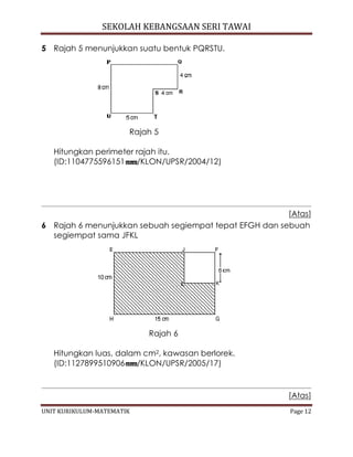 SEKOLAH KEBANGSAAN SERI TAWAI
UNIT KURIKULUM-MATEMATIK Page 12
5 Rajah 5 menunjukkan suatu bentuk PQRSTU.
Rajah 5
Hitungkan perimeter rajah itu.
(ID:1104775596151 /KLON/UPSR/2004/12)
[Atas]
6 Rajah 6 menunjukkan sebuah segiempat tepat EFGH dan sebuah
segiempat sama JFKL
Rajah 6
Hitungkan luas, dalam cm2, kawasan berlorek.
(ID:1127899510906 /KLON/UPSR/2005/17)
[Atas]
 