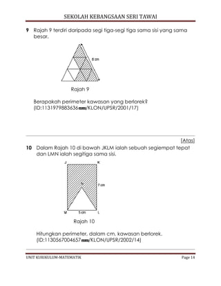 SEKOLAH KEBANGSAAN SERI TAWAI
UNIT KURIKULUM-MATEMATIK Page 14
9 Rajah 9 terdiri daripada segi tiga-segi tiga sama sisi yang sama
besar.
Rajah 9
Berapakah perimeter kawasan yang berlorek?
(ID:1131979883636 /KLON/UPSR/2001/17)
[Atas]
10 Dalam Rajah 10 di bawah JKLM ialah sebuah segiempat tepat
dan LMN ialah segitiga sama sisi.
Rajah 10
Hitungkan perimeter, dalam cm, kawasan berlorek.
(ID:1130567004657 /KLON/UPSR/2002/14)
 