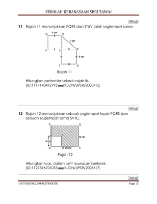 SEKOLAH KEBANGSAAN SERI TAWAI
UNIT KURIKULUM-MATEMATIK Page 15
[Atas]
11 Rajah 11 menunjukkan PQRS dan STUV ialah segiempat sama.
Rajah 11
Hitungkan perimeter seluruh rajah itu.
(ID:1117140412793 /KLON/UPSR/2003/15)
[Atas]
12 Rajah 12 menunjukkan sebuah segiempat tepat PQRS dan
sebuah segiempat sama SVTC.
Rajah 12
Hitungkan luas, dalam cm2, kawasan berlorek.
(ID:1127896701053 /KLON/UPSR/2005/17)
[Atas]
 