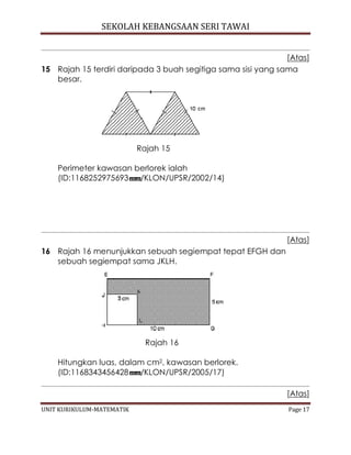 SEKOLAH KEBANGSAAN SERI TAWAI
UNIT KURIKULUM-MATEMATIK Page 17
[Atas]
15 Rajah 15 terdiri daripada 3 buah segitiga sama sisi yang sama
besar.
Rajah 15
Perimeter kawasan berlorek ialah
(ID:1168252975693 /KLON/UPSR/2002/14)
[Atas]
16 Rajah 16 menunjukkan sebuah segiempat tepat EFGH dan
sebuah segiempat sama JKLH.
Rajah 16
Hitungkan luas, dalam cm2, kawasan berlorek.
(ID:1168343456428 /KLON/UPSR/2005/17)
[Atas]
 