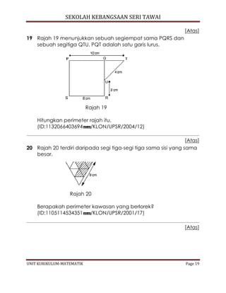 SEKOLAH KEBANGSAAN SERI TAWAI
UNIT KURIKULUM-MATEMATIK Page 19
[Atas]
19 Rajah 19 menunjukkan sebuah segiempat sama PQRS dan
sebuah segitiga QTU. PQT adalah satu garis lurus.
Rajah 19
Hitungkan perimeter rajah itu.
(ID:1132066403694 /KLON/UPSR/2004/12)
[Atas]
20 Rajah 20 terdiri daripada segi tiga-segi tiga sama sisi yang sama
besar.
Rajah 20
Berapakah perimeter kawasan yang berlorek?
(ID:1105114534351 /KLON/UPSR/2001/17)
[Atas]
 