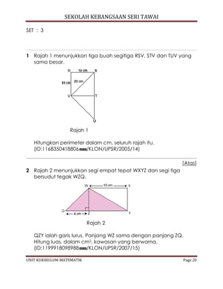 SEKOLAH KEBANGSAAN SERI TAWAI
UNIT KURIKULUM-MATEMATIK Page 20
SET : 3
1 Rajah 1 menunjukkan tiga buah segitiga RSV, STV dan TUV yang
sama besar.
Rajah 1
Hitungkan perimeter dalam cm, seluruh rajah itu.
(ID:1168350418806 /KLON/UPSR/2005/14)
[Atas]
2 Rajah 2 menunjukkan segi empat tepat WXYZ dan segi tiga
bersudut tegak WZQ.
Rajah 2
QZY ialah garis lurus. Panjang WZ sama dengan panjang ZQ.
Hitung luas, dalam cm2, kawasan yang berwarna.
(ID:1199918098988 /KLON/UPSR/2007/15)
 
