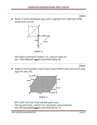 SEKOLAH KEBANGSAAN SERI TAWAI
UNIT KURIKULUM-MATEMATIK Page 21
[Atas]
3 Rajah 3 terdiri daripada tiga buah segitiga LMP, MNP dan NQR
yang sama besar.
Rajah 3
Hitungkan perimeter dalam cm, seluruh rajah itu.
(ID:1128178259601 /KLON/UPSR/2005/14)
[Atas]
4 Rajah 4 menunjukkan segi empat tepat SHKM dan dua buah segi
tiga STU dan JKL.
Rajah 4
STH, SUM, HJK dan KLM adalah garis lurus.
Hitung perimeter, dalam cm, kawasan yang berlorek.
(ID:1291065448329 /KLON/UPSR/2010/17)
 
