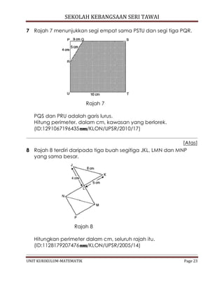 SEKOLAH KEBANGSAAN SERI TAWAI
UNIT KURIKULUM-MATEMATIK Page 23
7 Rajah 7 menunjukkan segi empat sama PSTU dan segi tiga PQR.
Rajah 7
PQS dan PRU adalah garis lurus.
Hitung perimeter, dalam cm, kawasan yang berlorek.
(ID:1291067196435 /KLON/UPSR/2010/17)
[Atas]
8 Rajah 8 terdiri daripada tiga buah segitiga JKL, LMN dan MNP
yang sama besar.
Rajah 8
Hitungkan perimeter dalam cm, seluruh rajah itu.
(ID:1128179207476 /KLON/UPSR/2005/14)
 
